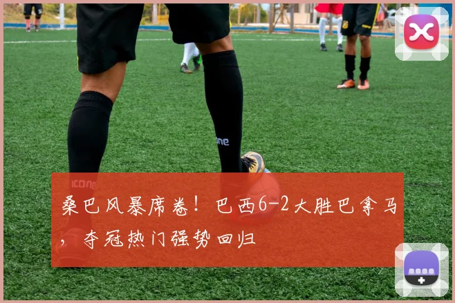 桑巴风暴席卷!巴西6-2大胜巴拿马,夺冠热门强势回归