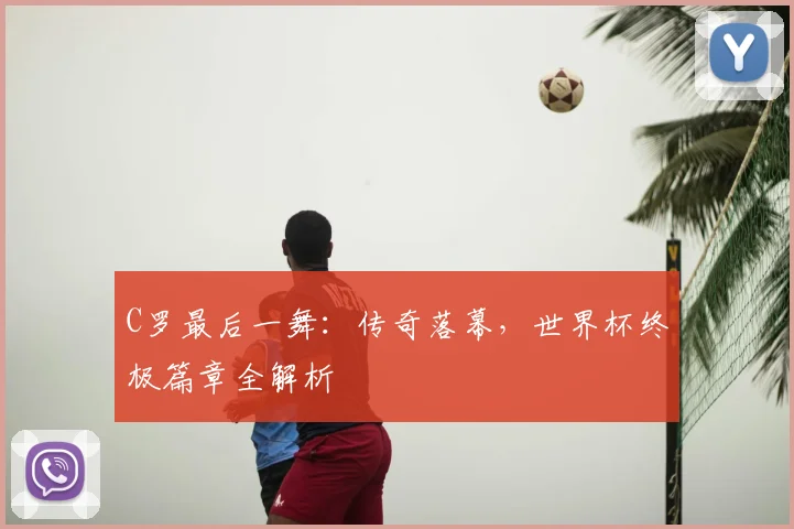 C罗最后一舞：传奇落幕，世界杯终极篇章全解析