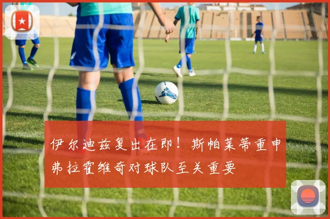 伊尔迪兹复出在即！斯帕莱蒂重申弗拉霍维奇对球队至关重要