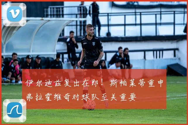 伊尔迪兹复出在即！斯帕莱蒂重申弗拉霍维奇对球队至关重要