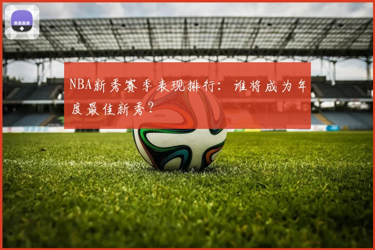 NBA新秀赛季表现排行：谁将成为年度最佳新秀？