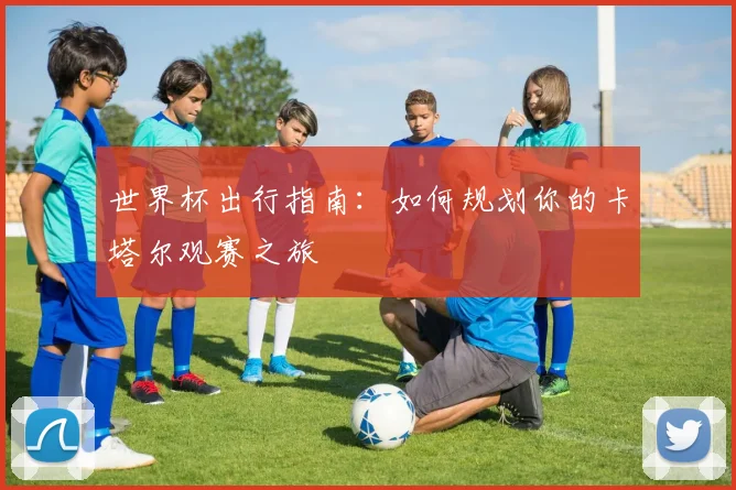 世界杯出行指南：如何规划你的卡塔尔观赛之旅
