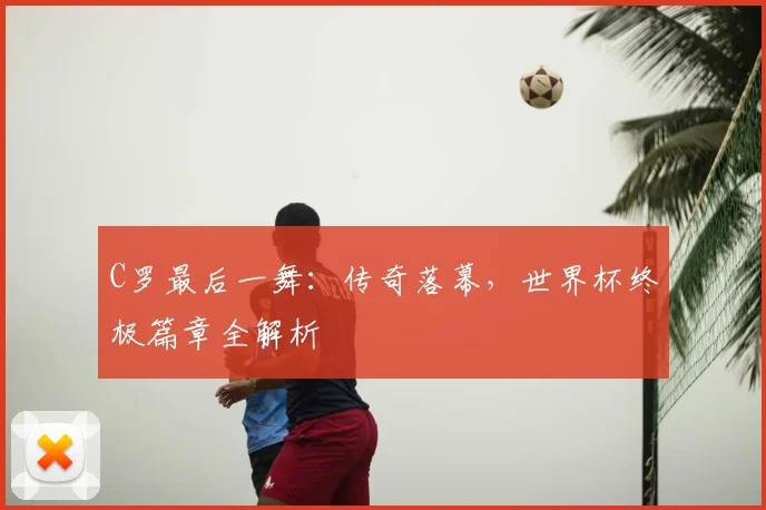 C罗最后一舞：传奇落幕，世界杯终极篇章全解析