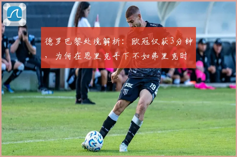 德罗巴黎处境解析：欧冠仅获3分钟，为何在恩里克手下不如弗里克时期受重用？