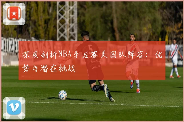 深度剖析NBA季后赛美国队阵容：优势与潜在挑战