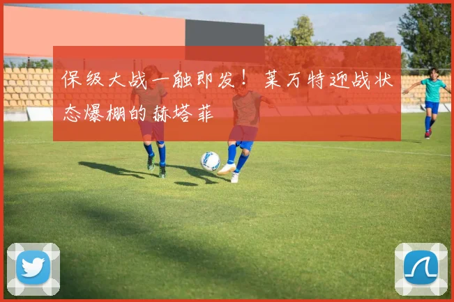 保级大战一触即发！莱万特迎战状态爆棚的赫塔菲