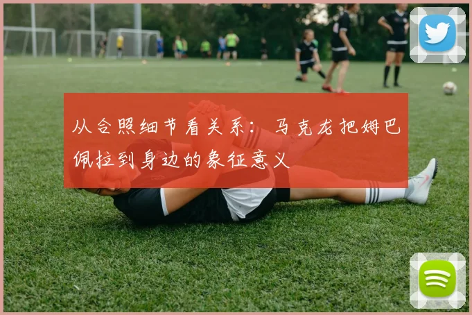 从合照细节看关系：马克龙把姆巴佩拉到身边的象征意义