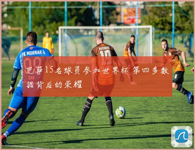 巴萨15名球员参加世界杯 第四多数据背后的荣耀