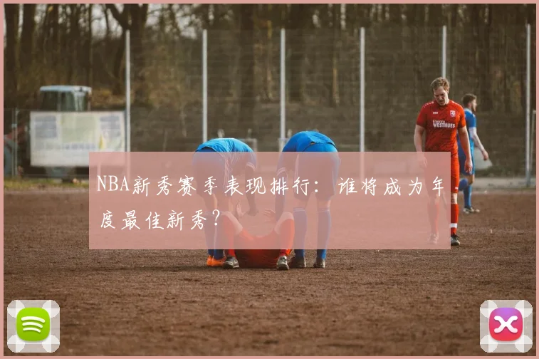 NBA新秀赛季表现排行：谁将成为年度最佳新秀？